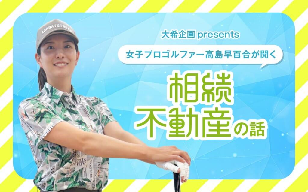 大希企画 presents 女子プロゴルファー高島早百合が聞く相続不動産の話